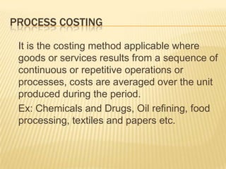 PROCESS COSTING
It is the costing method applicable where
goods or services results from a sequence of
continuous or repetitive operations or
processes, costs are averaged over the unit
produced during the period.
Ex: Chemicals and Drugs, Oil refining, food
processing, textiles and papers etc.
 