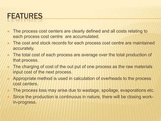 FEATURES
 The process cost centers are clearly defined and all costs relating to
each process cost centre are accumulated.
 The cost and stock records for each process cost centre are maintained
accurately.
 The total cost of each process are average over the total production of
that process.
 The charging of cost of the out put of one process as the raw materials
input cost of the next process.
 Appropriate method is used in calculation of overheads to the process
cost centers.
 The process loss may arise due to wastage, spoilage, evaporations etc.
 Since the production is continuous in nature, there will be closing work-
in-progress.
 