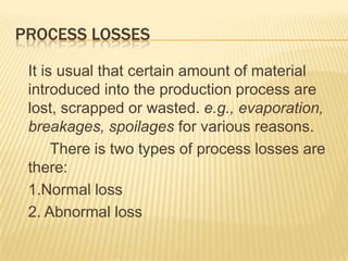 PROCESS LOSSES
It is usual that certain amount of material
introduced into the production process are
lost, scrapped or wasted. e.g., evaporation,
breakages, spoilages for various reasons.
There is two types of process losses are
there:
1.Normal loss
2. Abnormal loss
 