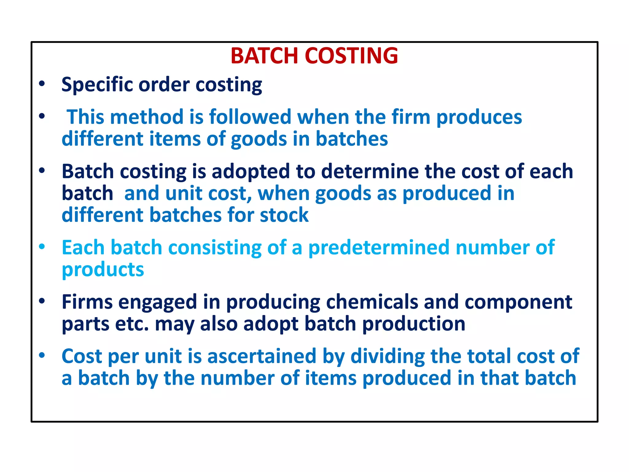 BATCH COSTING
• Specific order costing
• This method is followed when the firm produces
different items of goods in batches
• Batch costing is adopted to determine the cost of each
batch and unit cost, when goods as produced in
different batches for stock
• Each batch consisting of a predetermined number of
products
• Firms engaged in producing chemicals and component
parts etc. may also adopt batch production
• Cost per unit is ascertained by dividing the total cost of
a batch by the number of items produced in that batch
 