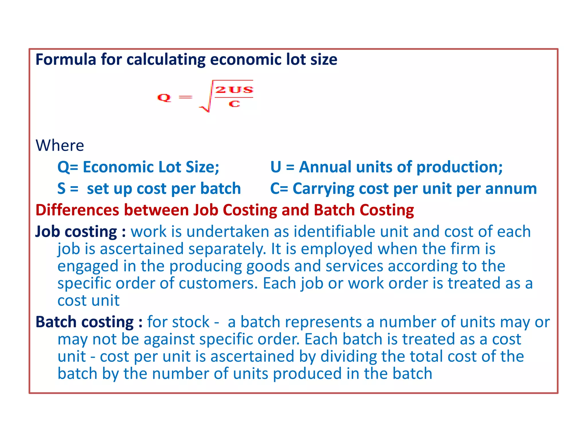 Formula for calculating economic lot size
Where
Q= Economic Lot Size; U = Annual units of production;
S = set up cost per batch C= Carrying cost per unit per annum
Differences between Job Costing and Batch Costing
Job costing : work is undertaken as identifiable unit and cost of each
job is ascertained separately. It is employed when the firm is
engaged in the producing goods and services according to the
specific order of customers. Each job or work order is treated as a
cost unit
Batch costing : for stock - a batch represents a number of units may or
may not be against specific order. Each batch is treated as a cost
unit - cost per unit is ascertained by dividing the total cost of the
batch by the number of units produced in the batch
 