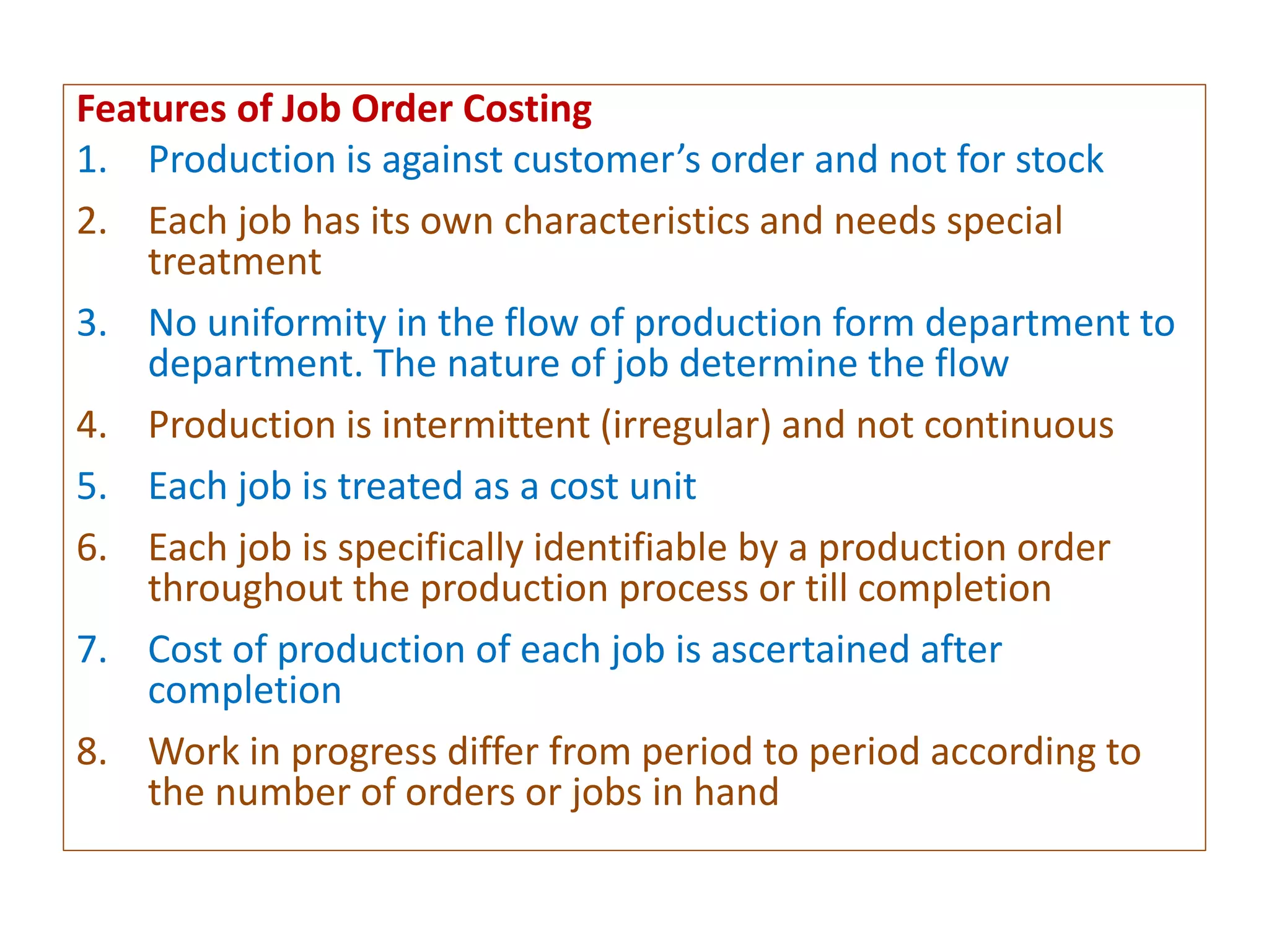 Features of Job Order Costing
1. Production is against customer’s order and not for stock
2. Each job has its own characteristics and needs special
treatment
3. No uniformity in the flow of production form department to
department. The nature of job determine the flow
4. Production is intermittent (irregular) and not continuous
5. Each job is treated as a cost unit
6. Each job is specifically identifiable by a production order
throughout the production process or till completion
7. Cost of production of each job is ascertained after
completion
8. Work in progress differ from period to period according to
the number of orders or jobs in hand
 