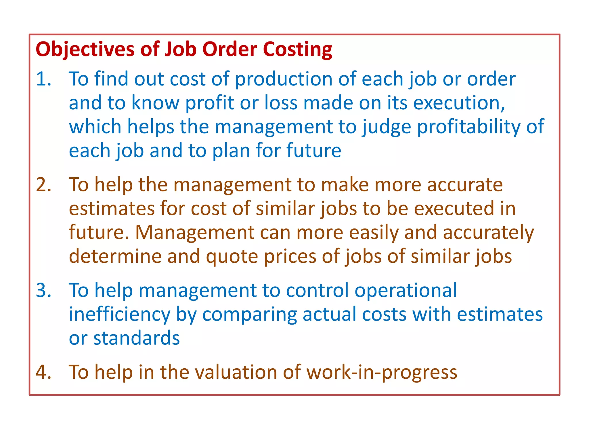 Objectives of Job Order Costing
1. To find out cost of production of each job or order
and to know profit or loss made on its execution,
which helps the management to judge profitability of
each job and to plan for future
2. To help the management to make more accurate
estimates for cost of similar jobs to be executed in
future. Management can more easily and accurately
determine and quote prices of jobs of similar jobs
3. To help management to control operational
inefficiency by comparing actual costs with estimates
or standards
4. To help in the valuation of work-in-progress
 