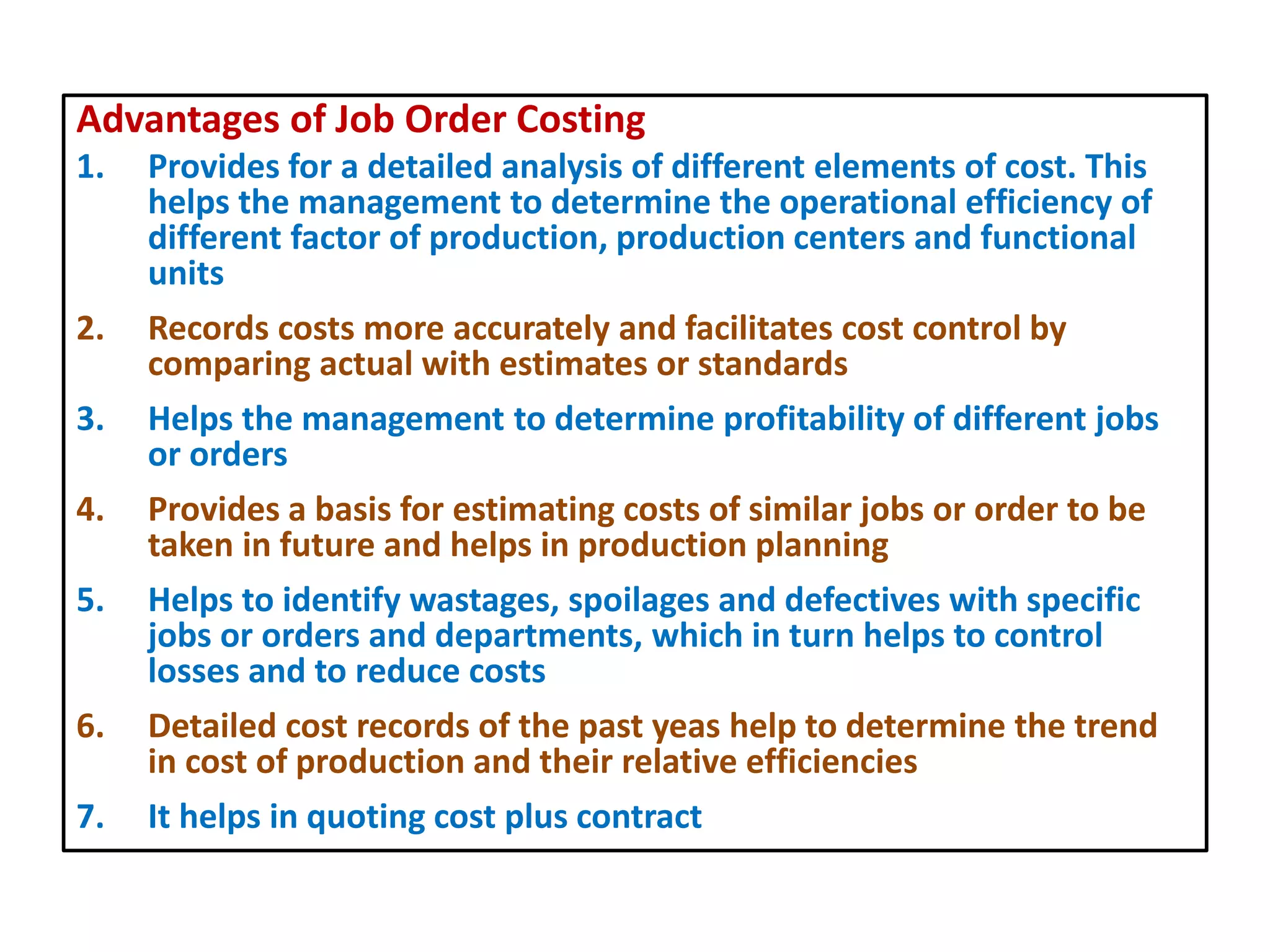 Advantages of Job Order Costing
1. Provides for a detailed analysis of different elements of cost. This
helps the management to determine the operational efficiency of
different factor of production, production centers and functional
units
2. Records costs more accurately and facilitates cost control by
comparing actual with estimates or standards
3. Helps the management to determine profitability of different jobs
or orders
4. Provides a basis for estimating costs of similar jobs or order to be
taken in future and helps in production planning
5. Helps to identify wastages, spoilages and defectives with specific
jobs or orders and departments, which in turn helps to control
losses and to reduce costs
6. Detailed cost records of the past yeas help to determine the trend
in cost of production and their relative efficiencies
7. It helps in quoting cost plus contract
 