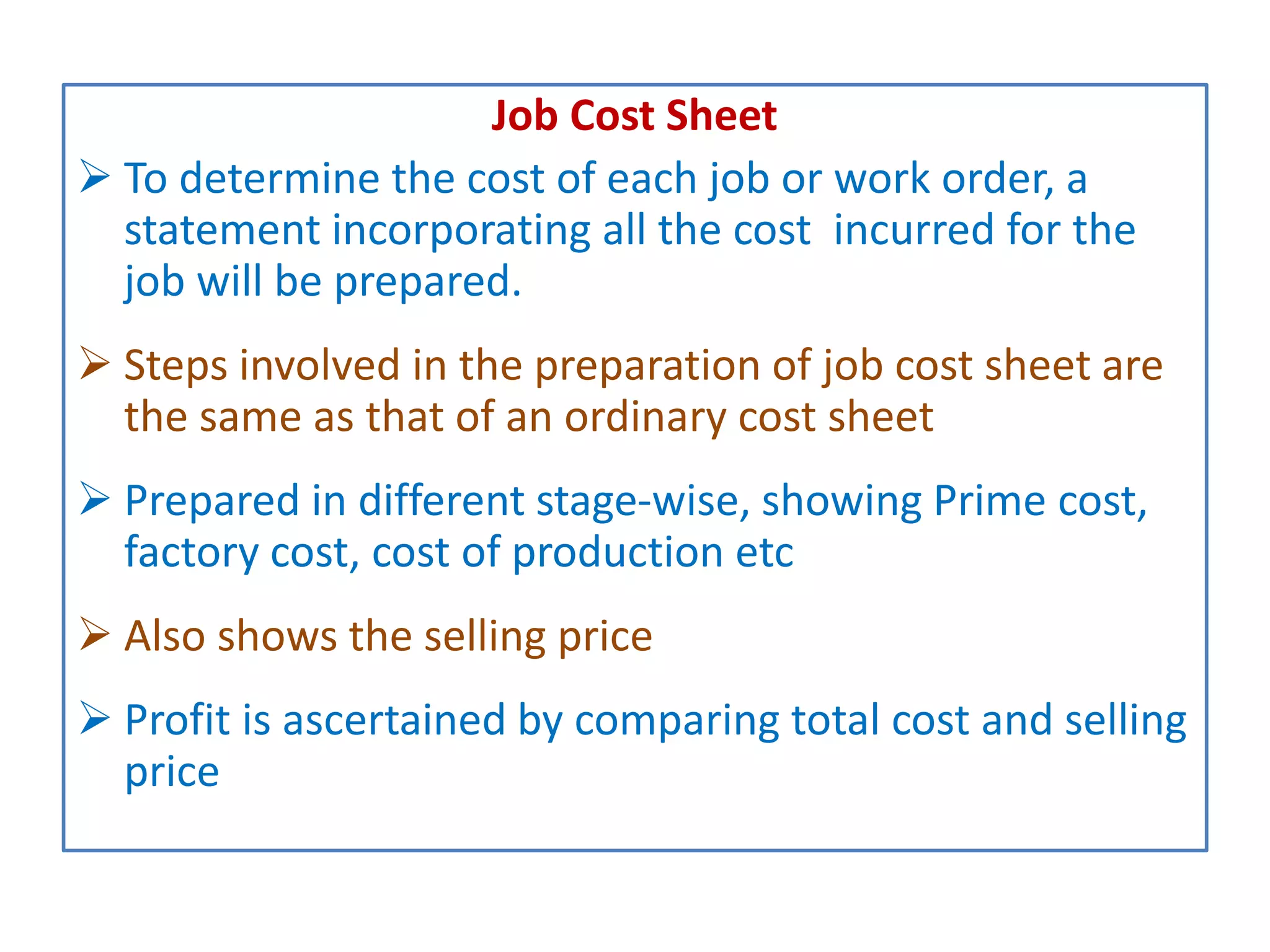Job Cost Sheet
 To determine the cost of each job or work order, a
statement incorporating all the cost incurred for the
job will be prepared.
 Steps involved in the preparation of job cost sheet are
the same as that of an ordinary cost sheet
 Prepared in different stage-wise, showing Prime cost,
factory cost, cost of production etc
 Also shows the selling price
 Profit is ascertained by comparing total cost and selling
price
 