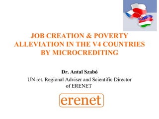 JOB CREATION & POVERTY
ALLEVIATION IN THE V4 COUNTRIES
BY MICROCREDITING
Dr. Antal Szabó
UN ret. Regional Adviser and Scientific Director
of ERENET
 