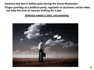    America has lost 6 million jobs during the Great Recession.     Finger pointing at a political party, regulator or business sector does not help the man or woman looking for a job. America needs a plan, not pointing. 
