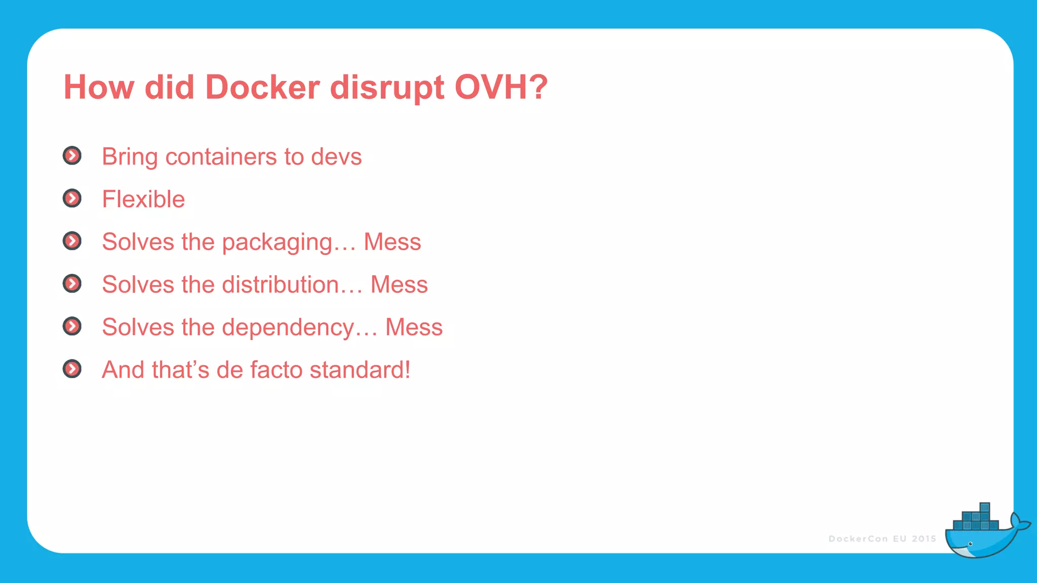 How did Docker disrupt OVH?
Bring containers to devs
Flexible
Solves the packaging… Mess
Solves the distribution… Mess
Solves the dependency… Mess
And that’s de facto standard!
 