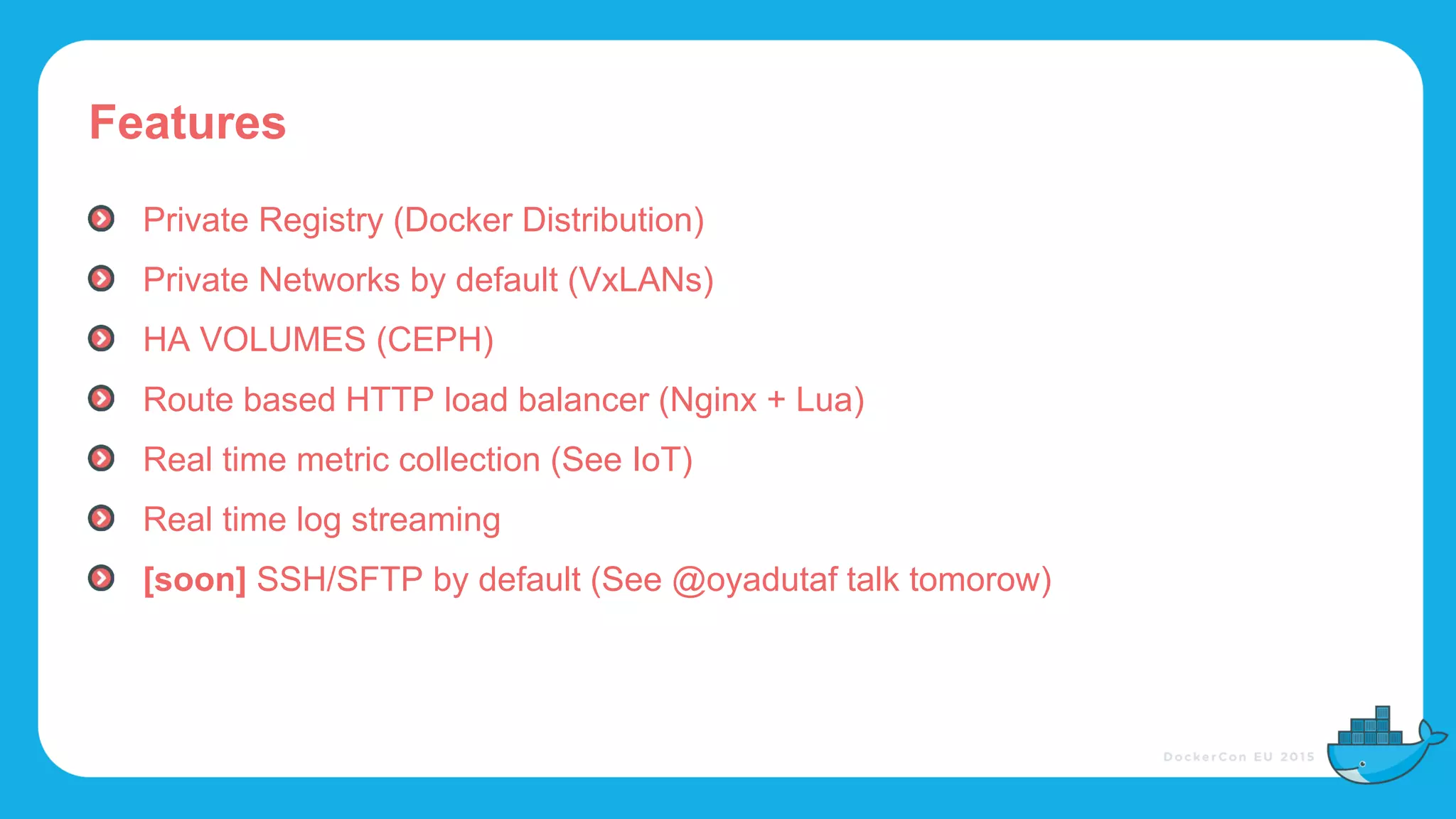 Features
Private Registry (Docker Distribution)
Private Networks by default (VxLANs)
HA VOLUMES (CEPH)
Route based HTTP load balancer (Nginx + Lua)
Real time metric collection (See IoT)
Real time log streaming
[soon] SSH/SFTP by default (See @oyadutaf talk tomorow)
 