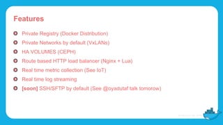 Features
Private Registry (Docker Distribution)
Private Networks by default (VxLANs)
HA VOLUMES (CEPH)
Route based HTTP load balancer (Nginx + Lua)
Real time metric collection (See IoT)
Real time log streaming
[soon] SSH/SFTP by default (See @oyadutaf talk tomorow)
 