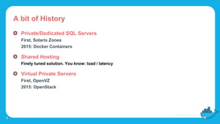 A bit of History
Private/Dedicated SQL Servers
First, Solaris Zones
2015: Docker Containers
Shared Hosting
Finely tuned solution. You know: load / latency
Virtual Private Servers
First, OpenVZ
2015: OpenStack
9
 