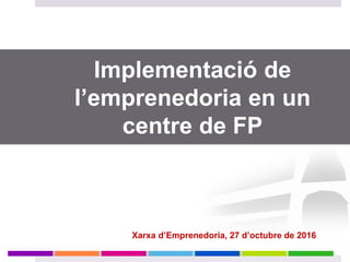 Implementació de
l’emprenedoria en un
centre de FP
Xarxa d’Emprenedoria, 27 d’octubre de 2016
 
