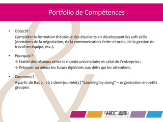 • Objectif :
Compléter la formation théorique des étudiants en développant les soft skills
(domaines de la négociation, de la communication écrite et orale, de la gestion du
travail en équipe, etc.).
• Pourquoi ?
 Etablir des réseaux entre le monde universitaire et celui de l’entreprise ;
 Préparer au mieux les futurs diplômés aux défis qui les attendent.
• Comment ?
A partir de Bac 2 : 1 à 2 demi-journée(s) "Learning by doing" – organisation en petits
groupes
Portfolio de Compétences
 