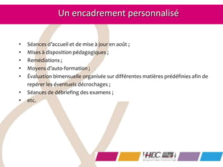 • Séances d’accueil et de mise à jour en août ;
• Mises à disposition pédagogiques ;
• Remédiations ;
• Moyens d’auto-formation ;
• Évaluation bimensuelle organisée sur différentes matières prédéfinies afin de
repérer les éventuels décrochages ;
• Séances de débriefing des examens ;
• etc.
Un encadrement personnalisé
 