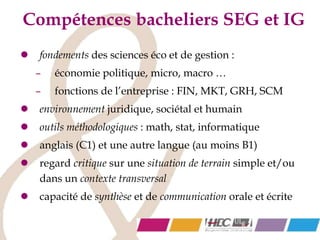 Compétences bacheliers SEG et IG
 fondements des sciences éco et de gestion :
– économie politique, micro, macro …
– fonctions de l’entreprise : FIN, MKT, GRH, SCM
 environnement juridique, sociétal et humain
 outils méthodologiques : math, stat, informatique
 anglais (C1) et une autre langue (au moins B1)
 regard critique sur une situation de terrain simple et/ou
dans un contexte transversal
 capacité de synthèse et de communication orale et écrite
 