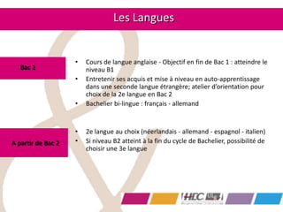 • Cours de langue anglaise - Objectif en fin de Bac 1 : atteindre le
niveau B1
• Entretenir ses acquis et mise à niveau en auto-apprentissage
dans une seconde langue étrangère; atelier d’orientation pour
choix de la 2e langue en Bac 2
• Bachelier bi-lingue : français - allemand
• 2e langue au choix (néerlandais - allemand - espagnol - italien)
• Si niveau B2 atteint à la fin du cycle de Bachelier, possibilité de
choisir une 3e langue
Les Langues
Bac 1
A partir de Bac 2
 