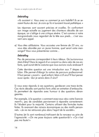Trouver un emploi à plus de 45 ans !



     Debrieﬁng
     « Ils auraient ri. Vous avez vu comment je suis habillé ? Ils se se-
     raient foutus de moi. Je crois qu’ils m’auraient trouvé pathétique. »
     Les réponses sont souvent précises et cruelles. En confrontant

     époque, on s’oblige à une critique sévère. C’est comme si notre
                                                                    -
     vent sans appel.

e) Vous êtes célibataire. Vous accostez une femme de 25 ans, ou
   vous êtes abordée par un jeune homme, quel serait votre men-
   songe ? Vous vous présenteriez comme…
     Debrieﬁng

                                                                         -


     Cette dernière question est une introduction aux 7 étapes du
     bilan. Elle permet d’élargir la notion de parcours professionnel.
                             quel enfant j’étais à 8 ans ? Il faut penser
     aussi après : Qui je serais dans 5 ans ?


Si vous avez répondu à ces questions, gardez-en une trace écrite.
Ces récits décalés sont parfois forts utiles en entretien d’embauche.
Ils permettent de répondre avec humour à des questions déran-
geantes.
                          « comment avez-vous vécu votre licencie-
ment ? », peu de candidats parviennent à répondre correctement.

faites. Ils avancent des raisons économiques ou des motifs person-
nels : « Je ne me retrouvais plus dans l’esprit de la société ».
D’autres (et ils sont nombreux) trahissent de la rancœur ou pire de
                 On me pose toujours cette question-là ! » « Ce n’est
pas ma faute ! »


14
 