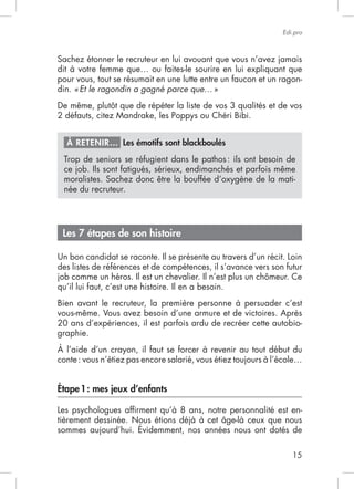 Edi.pro




pour vous, tout se résumait en une lutte entre un faucon et un ragon-
din. « Et le ragondin a gagné parce que… »




  À RETENIR… Les émotifs sont blackboulés
  Trop de seniors se réfugient dans le pathos : ils ont besoin de

  moralistes. Sachez donc être la bouffée d’oxygène de la mati-
  née du recruteur.




 Les 7 étapes de son histoire

Un bon candidat se raconte. Il se présente au travers d’un récit. Loin
des listes de références et de compétences, il s’avance vers son futur

qu’il lui faut, c’est une histoire. Il en a besoin.
Bien avant le recruteur, la première personne à persuader c’est
vous-même. Vous avez besoin d’une armure et de victoires. Après
20 ans d’expériences, il est parfois ardu de recréer cette autobio-
graphie.
À l’aide d’un crayon, il faut se forcer à revenir au tout début du



Étape 1 : mes jeux d’enfants

Les psychologues afﬁrment qu’à 8 ans, notre personnalité est en-




                                                                   15
 