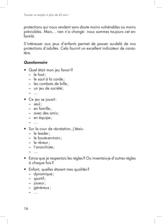Trouver un emploi à plus de 45 ans !



protections qui nous rendent sans doute moins vulnérables ou moins
                                                                 -
fant-là.


protections d’adultes. Cela fournit un excellent indicateur de carac-
tère.

Questionnaire


     – le foot ;
     – le saut à la corde ;
     – les combats de bille ;
     –
     –

     –   seul ;
     –   en famille ;
     –   avec des amis ;
     –   en équipe ;
     –

     –   le leader ;
     –   le boute-en-train ;
     –   le rêveur ;
     –   l’anarchiste ;
     –




     – dynamique ;
     – sportif ;
     –
     – généreux ;
     –



16
 