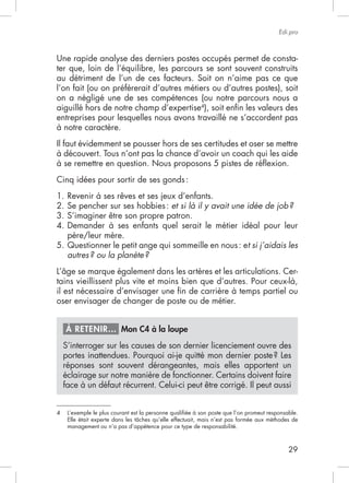 Edi.pro



Une rapide analyse des derniers postes occupés permet de consta-
ter que, loin de l’équilibre, les parcours se sont souvent construits
au détriment de l’un de ces facteurs. Soit on n’aime pas ce que
l’on fait (ou on préfèrerait d’autres métiers ou d’autres postes), soit
on a négligé une de ses compétences (ou notre parcours nous a
aiguillé hors de notre champ d’expertise4), soit enﬁn les valeurs des
entreprises pour lesquelles nous avons travaillé ne s’accordent pas
à notre caractère.
Il faut évidemment se pousser hors de ses certitudes et oser se mettre
à découvert. Tous n’ont pas la chance d’avoir un coach qui les aide


Cinq idées pour sortir de ses gonds :


2. Se pencher sur ses hobbies : et si là il y avait une idée de job ?
3. S’imaginer être son propre patron.
4. Demander à ses enfants quel serait le métier idéal pour leur
   père/leur mère.
                                                        t si j’aidais les
   autres ? ou la planète ?
                                                                                                -

il est nécessaire d’envisager une ﬁn de carrière à temps partiel ou
oser envisager de changer de poste ou de métier.


    À RETENIR… Mon C4 à la loupe
    S’interroger sur les causes de son dernier licenciement ouvre des

    réponses sont souvent dérangeantes, mais elles apportent un
    éclairage sur notre manière de fonctionner. Certains doivent faire
    face à un défaut récurrent. Celui-ci peut être corrigé. Il peut aussi


4    L’exemple le plus courant est la personne qualiﬁée à son poste que l’on promeut responsable.

     management ou n’a pas d’appétence pour ce type de responsabilité.



                                                                                             29
 