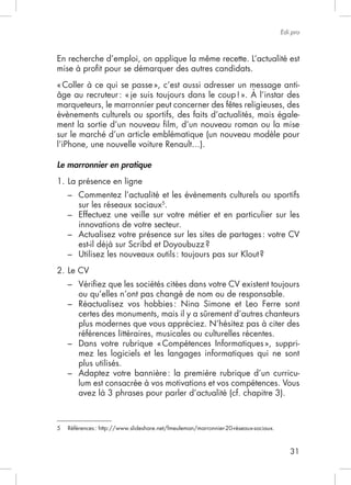 Edi.pro



En recherche d’emploi, on applique la même recette. L’actualité est
mise à proﬁt pour se démarquer des autres candidats.



marqueteurs, le marronnier peut concerner des fêtes religieuses, des
évènements culturels ou sportifs, des faits d’actualités, mais égale-
ment la sortie d’un nouveau ﬁlm, d’un nouveau roman ou la mise
sur le marché d’un article emblématique (un nouveau modèle pour


Le marronnier en pratique
1. La présence en ligne
    – Commentez l’actualité et les évènements culturels ou sportifs
      sur les réseaux sociaux5.
    – Effectuez une veille sur votre métier et en particulier sur les
      innovations de votre secteur.
    – Actualisez votre présence sur les sites de partages : votre CV

    –
2. Le CV
    –
      ou qu’elles n’ont pas changé de nom ou de responsable.
    – Réactualisez vos hobbies : Nina Simone et Leo Ferre sont
      certes des monuments, mais il y a sûrement d’autres chanteurs
      plus modernes que vous appréciez. N’hésitez pas à citer des
      références littéraires, musicales ou culturelles récentes.
    –                                                             -
      mez les logiciels et les langages informatiques qui ne sont
      plus utilisés.
    – Adaptez votre bannière : la première rubrique d’un curricu-
      lum est consacrée à vos motivations et vos compétences. Vous
      avez là 3 phrases pour parler d’actualité (cf. chapitre 3).



5   Références : http://www.slideshare.net/fmeuleman/marronnier-20-réseaux-sociaux.



                                                                                         31
 