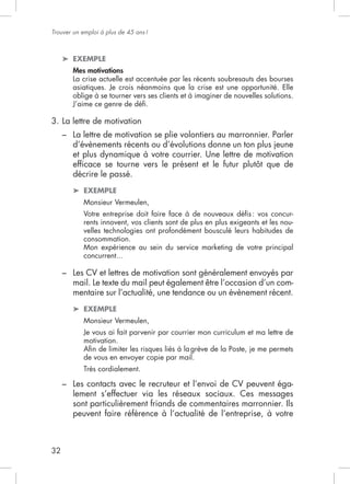Trouver un emploi à plus de 45 ans !



         EXEMPLE
         Mes motivations
         La crise actuelle est accentuée par les récents soubresauts des bourses

         oblige à se tourner vers ses clients et à imaginer de nouvelles solutions.


3. La lettre de motivation
     –

         et plus dynamique à votre courrier. Une lettre de motivation

         décrire le passé.
            EXEMPLE
            Monsieur Vermeulen,
            Votre entreprise doit faire face à de nouveaux déﬁs : vos concur-
            rents innovent, vos clients sont de plus en plus exigeants et les nou-
            velles technologies ont profondément bousculé leurs habitudes de
            consommation.
            Mon expérience au sein du service marketing de votre principal


     – Les CV et lettres de motivation sont généralement envoyés par
       mail. Le texte du mail peut également être l’occasion d’un com-
       mentaire sur l’actualité, une tendance ou un évènement récent.
            EXEMPLE
            Monsieur Vermeulen,

            motivation.

            de vous en envoyer copie par mail.
            Très cordialement.

     – Les contacts avec le recruteur et l’envoi de CV peuvent éga-
       lement s’effectuer via les réseaux sociaux. Ces messages
       sont particulièrement friands de commentaires marronnier. Ils
       peuvent faire référence à l’actualité de l’entreprise, à votre



32
 