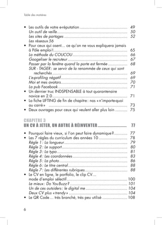 Table des matières



                                          ........................................ 49
    Un outil de veille ........................................................... 50
    Les sites de partages ..................................................... 52
    Les réseaux 56

                    ..............................................................     65
    La méthode du COUCOU ..............................................                66
    Googeliser le recruteur ..................................................         67
    Passer par la fenêtre quand la porte est fermée ................                   68
    SUR - TAGER : se servir de la renommée de ceux qui sont
        recherchés ...............................................................     69
    L’e-proﬁling négatif ........................................................      69
    Moi et mes avatars........................................................         70
    La pub Facebook ..........................................................         71

    novice en 2.0 ............................................................... 71

    au carré » .................................................................. 73
                                                                       .......... 75

CHAPITRE 3
UN CV À JETER, UN AUTRE À RÉINVENTER ............................                      77
                                                                         ...........   77
                                                            ........................   78
    Règle   1:   La longueur .....................................................     79
    Règle   2:   Le support .......................................................    80
    Règle   3:   La typo ...........................................................   81
    Règle   4:   Les coordonnées ..............................................        83
    Règle   5:   La photo .........................................................    86
    Règle   6:   Le titre central ..................................................   88
    Règle   7:   Les différentes rubriques....................................         88

    mode d’emploi sélectif ................................................... 100
    Le mieux : Do You Buzz ? ................................................ 101
    Un de ces outsiders : le digital me ................................... 104
    Deux CV plus « trendy » ................................................. 104
                                                         ..................... 108


6
 