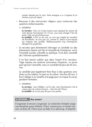 Trouver un emploi à plus de 45 ans !



            actuels imposés par la crise. Votre enseigne a su s’imposer là où
            Auchan a pris du retard…

     –
         questions embarrassantes.
            EXEMPLE
            Le recruteur : Vous ne m’avez toujours pas expliqué les raisons de
            votre dernier licenciement. En 15 ans, vous avez changé 7 fois de
            poste. Cela me paraît beaucoup.
            Le candidat : 6 fois en dix ans, je crois que j’égale les transferts
            de Ronaldinho. Je crois que j’ai, comme lui, besoin d’une équipe
            qui respecte mes qualités. Malheureusement trop d’entreprises
            dénigrent les graphistes.

     – Le recruteur peut directement interroger un candidat sur des
       évènements récents soit liés à l’actualité de l’entreprise, soit à
       l’actualité sociale, culturelle ou politique. Il est donc conseillé
       de s’informer quotidiennement.



         peut ignorer l’actualité, mais un candidat de plus de 45 ans,
         non.
         Le candidat peut également faire face à des questions ano-
         dines sur les médias, le sport ou la culture. Une fois 45 ans, il
         faut s’obliger à se remettre à la page pour ne risquer le couac
         pendant l’entretien.
            EXEMPLE
            Le recruteur: « Les inﬁdèles » ont la cote, mais franchement c’est le
            niveau zéro du cinéma français… bien loin de l’Oscar.
            Le candidat: Je ne vois pas de quoi vous parlez…



     À RETENIR… Aux armes !
  S’organiser et encore s’organiser. La recherche d’emploi exige
  une discipline quasi militaire. Il faut, comme pour un boulot nor-




34
 