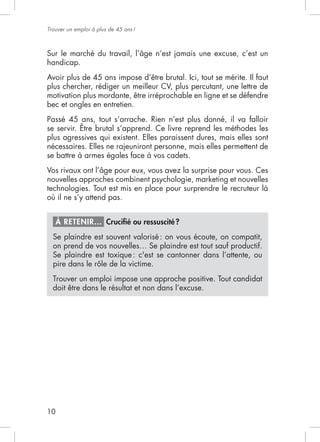Trouver un emploi à plus de 45 ans !




handicap.
Avoir plus de 45 ans impose d’être brutal. Ici, tout se mérite. Il faut
plus chercher, rédiger un meilleur CV, plus percutant, une lettre de
motivation plus mordante, être irréprochable en ligne et se défendre
bec et ongles en entretien.


se servir. Être brutal s’apprend. Ce livre reprend les méthodes les
plus agressives qui existent. Elles paraissent dures, mais elles sont

se battre à armes égales face à vos cadets.


nouvelles approches combinent psychologie, marketing et nouvelles
technologies. Tout est mis en place pour surprendre le recruteur là
où il ne s’y attend pas.


     À RETENIR… Cruciﬁé ou ressuscité ?
  Se plaindre est souvent valorisé : on vous écoute, on compatit,

  Se plaindre est toxique : c'est se cantonner dans l’attente, ou


  Trouver un emploi impose une approche positive. Tout candidat
  doit être dans le résultat et non dans l’excuse.




10
 
