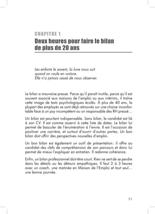 C H AP I TRE 1
      Deux heures pour faire le bilan
      de plus de 20 ans


      Les enfants le savent, la lune nous suit
      quand on roule en voiture.
      Elle n’a jamais cessé de nous observer.




cette image de tests psychologiques éculés. À plus de 40 ans, la
                                                                -


Un bilan est pourtant indispensable. Sans bilan, le candidat est lié
à son CV. Il est comme asservi à cette liste de dates. Le bilan lui
permet de basculer de l’énumération à l’envie. Il est l’occasion de
positiver une carrière, et surtout d’ouvrir d’autres portes. Un bon
bilan doit offrir des perspectives nouvelles d’emploi.
Un bon bilan est également un outil de présentation : il offre au
candidat des clefs de compréhension de son parcours et donc lui
permet de mieux l’expliquer en entretien. Il redonne cohérence.
Enﬁn, un bilan professionnel doit être court. Rien ne sert de se perdre
dans les détails ou les détours empathiques. Il faut 2 à 3 heures




                                                                    11
 