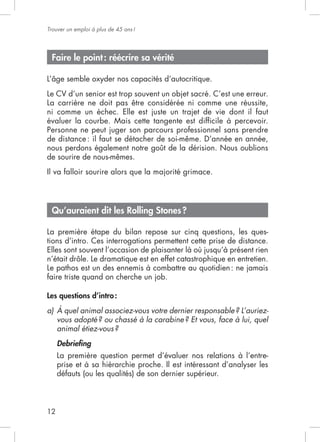 Trouver un emploi à plus de 45 ans !




 Faire le point : réécrire sa vérité



La carrière ne doit pas être considérée ni comme une réussite,

évaluer la courbe. Mais cette tangente est difﬁcile à percevoir.

de distance : il faut se détacher de soi-même. D’année en année,
nous perdons également notre goût de la dérision. Nous oublions
de sourire de nous-mêmes.




 Qu’auraient dit les Rolling Stones ?

La première étape du bilan repose sur cinq questions, les ques-
tions d’intro. Ces interrogations permettent cette prise de distance.




Les questions d’intro :
a) À quel animal associez-vous votre dernier responsable ? L’auriez-
   vous adopté ? ou chassé à la carabine ? Et vous, face à lui, quel
   animal étiez-vous ?
     Debrieﬁng
     La première question permet d’évaluer nos relations à l’entre-
     prise et à sa hiérarchie proche. Il est intéressant d’analyser les
     défauts (ou les qualités) de son dernier supérieur.



12
 