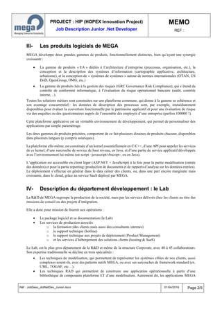 PROJECT : HIP (HOPEX Innovation Project)
Job Description Junior .Net Developer
MEMO
REF :
Réf : JobDesc_dotNetDev_Junior.docx 01/04/2016 Page 2/5
III- Les produits logiciels de MEGA
MEGA développe deux grandes gammes de produits, fonctionnellement distinctes, bien qu’ayant une synergie
croissante :
 La gamme de produits « EA » dédiés à l’architecture d’entreprise (processus, organisation, etc.), la
conception et la description des systèmes d’information (cartographie applicative, architecture,
urbanisme), et la conception de « systèmes de systèmes » autour de normes internationales (OTAN, US
DoD, OpenGroup, OMG, etc.)
 La gamme de produits liés à la gestion des risques (GRC Governance Risk Compliance), qui s’étend du
contrôle de conformité informatique, à l’évaluation du risque opérationnel bancaire (audit, contrôle
interne, ..).
Toutes les solutions métiers sont construites sur une plateforme commune, qui donne à la gamme sa cohérence et
son avantage concurrentiel : les données de description des processus sont, par exemple, immédiatement
disponibles pour évaluer la couverture fonctionnelle par le patrimoine applicatif et pour une évaluation de risque
via des enquêtes ou des questionnaires auprès de l’ensemble des employés d’une entreprise (parfois 100000 !).
Cette plateforme applicative est un véritable environnement de développement, qui permet de personnaliser des
applications par simple paramétrage.
Les deux gammes de produits précitées, comportent de ce fait plusieurs dizaines de produits chacune, disponibles
dans plusieurs langues (y compris asiatiques).
La plateforme elle-même, est constituée d’un kernel essentiellement en C/C++, d’une API pour appeler les services
de ce kernel, d’une surcouche de service de haut niveau, en Java, et d’une partie de service applicatif développée
avec l’environnement lui-même (en script –javascript/vbscript-, ou en Java).
L’application est accessible en client léger (ASP.NET + JavaScript) à la fois pour la partie modélisation (entrée
des données) et pour la partie reporting (production de documents et de rapports d’analyse sur les données entrées).
Le déploiement s’effectue en général dans le data center des clients, ou, dans une part encore marginale mais
croissante, dans le cloud, grâce au service SaaS déployé par MEGA.
IV- Description du département développement : le Lab
La R&D de MEGA regroupe la production de la société, mais pas les services délivrés chez les clients au titre des
missions de conseil ou des projets d’intégration.
Elle a donc pour mission de fournir aux opérations :
 Le package logiciel et sa documentation (le Lab)
 Les services de production associés
o la formation (des clients mais aussi des consultants internes)
o le support technique (hotline)
o le support technique aux projets de déploiement (Product Management)
o et les services d’hébergement des solutions clients (hosting & SaaS)
Le Lab, est le plus gros département de la R&D et même de la structure Corporate, avec 40 à 45 collaborateurs.
Son expertise traditionnelle se décline en trois spécialités :
 Les techniques de modélisation, qui permettent de représenter les systèmes cibles de nos clients, aussi
complexes soient-ils, avec des patterns natifs MEGA, ou avec ses surcouches de framework standard (ex.
UML, TOGAF, etc…).
 Les techniques RAD qui permettent de construire une application opérationnelle à partir d’une
bibliothèque de composants plateforme ET d’une modélisation. Autrement dit, les applications MEGA
 