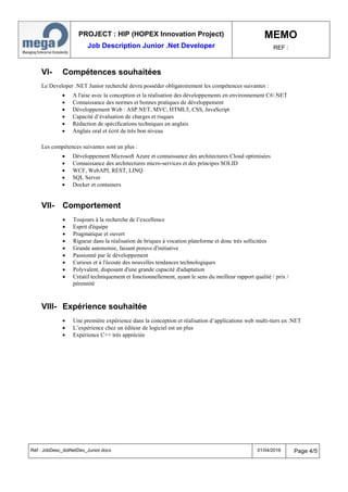 PROJECT : HIP (HOPEX Innovation Project)
Job Description Junior .Net Developer
MEMO
REF :
Réf : JobDesc_dotNetDev_Junior.docx 01/04/2016 Page 4/5
VI- Compétences souhaitées
Le Developer .NET Junior recherché devra posséder obligatoirement les compétences suivantes :
 A l'aise avec la conception et la réalisation des développements en environnement C#/.NET
 Connaissance des normes et bonnes pratiques de développement
 Développement Web : ASP.NET, MVC, HTML5, CSS, JavaScript
 Capacité d’évaluation de charges et risques
 Rédaction de spécifications techniques en anglais
 Anglais oral et écrit de très bon niveau
Les compétences suivantes sont un plus :
 Développement Microsoft Azure et connaissance des architectures Cloud optimisées
 Connaissance des architectures micro-services et des principes SOLID
 WCF, WebAPI, REST, LINQ
 SQL Server
 Docker et containers
VII- Comportement
 Toujours à la recherche de l’excellence
 Esprit d'équipe
 Pragmatique et ouvert
 Rigueur dans la réalisation de briques à vocation plateforme et donc très sollicitées
 Grande autonomie, faisant preuve d'initiative
 Passionné par le développement
 Curieux et à l'écoute des nouvelles tendances technologiques
 Polyvalent, disposant d'une grande capacité d'adaptation
 Créatif techniquement et fonctionnellement, ayant le sens du meilleur rapport qualité / prix /
pérennité
VIII- Expérience souhaitée
 Une première expérience dans la conception et réalisation d’applications web multi-tiers en .NET
 L’expérience chez un éditeur de logiciel est un plus
 Expérience C++ très appréciée
 