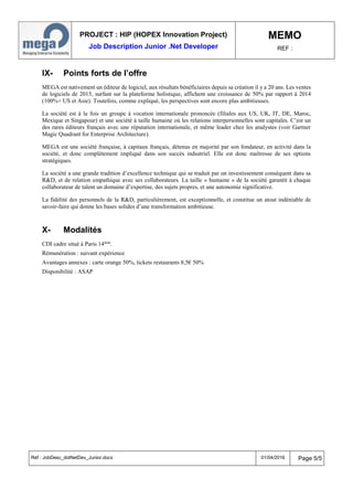 PROJECT : HIP (HOPEX Innovation Project)
Job Description Junior .Net Developer
MEMO
REF :
Réf : JobDesc_dotNetDev_Junior.docx 01/04/2016 Page 5/5
IX- Points forts de l’offre
MEGA est nativement un éditeur de logiciel, aux résultats bénéficiaires depuis sa création il y a 20 ans. Les ventes
de logiciels de 2015, surfant sur la plateforme holistique, affichent une croissance de 50% par rapport à 2014
(100%+ US et Asie). Toutefois, comme expliqué, les perspectives sont encore plus ambitieuses.
La société est à la fois un groupe à vocation internationale prononcée (filiales aux US, UK, IT, DE, Maroc,
Mexique et Singapour) et une société à taille humaine où les relations interpersonnelles sont capitales. C’est un
des rares éditeurs français avec une réputation internationale, et même leader chez les analystes (voir Gartner
Magic Quadrant for Enterprise Architecture).
MEGA est une société française, à capitaux français, détenus en majorité par son fondateur, en activité dans la
société, et donc complètement impliqué dans son succès industriel. Elle est donc maîtresse de ses options
stratégiques.
La société a une grande tradition d’excellence technique qui se traduit par un investissement conséquent dans sa
R&D, et de relation empathique avec ses collaborateurs. La taille « humaine » de la société garantit à chaque
collaborateur de talent un domaine d’expertise, des sujets propres, et une autonomie significative.
La fidélité des personnels de la R&D, particulièrement, est exceptionnelle, et constitue un atout indéniable de
savoir-faire qui donne les bases solides d’une transformation ambitieuse.
X- Modalités
CDI cadre situé à Paris 14ème
.
Rémunération : suivant expérience
Avantages annexes : carte orange 50%, tickets restaurants 8,5€ 50%
Disponibilité : ASAP
 