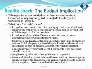 Reality check: The Budget Implication
 When pay increases are tied to performance evaluations,
  Catawba County has budgeted enough dollars for 70% of
  workforce to “exceed.”
 What does “exceeds” mean?
    Exceeds expectations criteria for quality, quantity and timeliness;
       requires the employee to consistently achieve results beyond that
       which is expected for the position.
      Expedites work activities. Does not procrastinate or cause
       obstacles/delays to work output or others.
      Plans work in advance, anticipates problems and takes appropriate
       actions. Thinks beyond duties of the job. Envisions the results and
       anticipates impact of projects/assignments when completed.
      Consistently receives favorable, valid comments from peers and
       outside contacts.
      Sought out by others for their guidance and expertise.
      Seeks additional activities voluntarily to expand job knowledge and
       scope. Consistently demonstrates a genuine willingness to do more
       than is required. Exceeds standards for attendance.
                                 July 2009                                   13
 