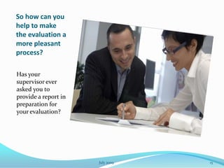 So how can you
help to make
the evaluation a
more pleasant
process?

Has your
supervisor ever
asked you to
provide a report in
preparation for
your evaluation?




                      July 2009   15
 
