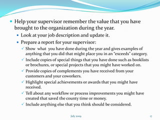  Help your supervisor remember the value that you have
  brought to the organization during the year.
   Look at your job description and update it.
   Prepare a report for your supervisor:
     Show what you have done during the year and gives examples of
      anything that you did that might place you in an “exceeds” category.
     Include copies of special things that you have done such as booklists
      or brochures, or special projects that you might have worked on.
     Provide copies of complements you have received from your
      customers and your coworkers.
     Highlight special achievements or awards that you might have
      received.
     Tell about any workflow or process improvements you might have
      created that saved the county time or money.
     Include anything else that you think should be considered.

                               July 2009                                      17
 
