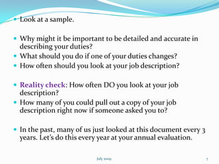  Look at a sample.

 Why might it be important to be detailed and accurate in
  describing your duties?
 What should you do if one of your duties changes?
 How often should you look at your job description?

 Reality check: How often DO you look at your job
  description?
 How many of you could pull out a copy of your job
  description right now if someone asked you to?

 In the past, many of us just looked at this document every 3
  years. Let’s do this every year at your annual evaluation.

                           July 2009                             7
 