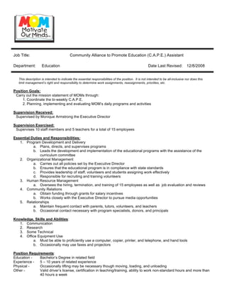 Job Title:                                Community Alliance to Promote Education (C.A.P.E.) Assistant

Department:         Education                                                                         Date Last Revised:           12/8/2008


   This description is intended to indicate the essential responsibilities of the position. It is not intended to be all-inclusive nor does this
   limit management’s right and responsibility to determine work assignments, reassignments, priorities, etc.

Position Goals:
 Carry out the mission statement of MOMs through:
     1. Coordinate the bi-weekly C.A.P.E.
     2. Planning, implementing and evaluating MOM’s daily programs and activities

Supervision Received:
 Supervised by Monique Armstrong the Executive Director

Supervision Exercised:
 Supervises 10 staff members and 5 teachers for a total of 15 employees

Essential Duties and Responsibilities:
   1. Program Development and Delivery
           a. Plans, directs, and supervises programs
           b. Leads the development and implementation of the educational programs with the assistance of the
               curriculum committee
   2. Organizational Management
           a. Carries out all policies set by the Executive Director
           b. Ensures that the educational program is in compliance with state standards
           c. Provides leadership of staff, volunteers and students assigning work effectively
           d. Responsible for recruiting and training volunteers
   3. Human Resource Management
           a. Oversees the hiring, termination, and training of 15 employees as well as job evaluation and reviews
   4. Community Relations
           a. Obtain funding through grants for salary incentives
           b. Works closely with the Executive Director to pursue media opportunities
   5. Relationships
           a. Maintain frequent contact with parents, tutors, volunteers, and teachers
           b. Occasional contact necessary with program specialists, donors, and principals

Knowledge, Skills and Abilities:
   1. Communication
   2. Research
   3. Some Technical
   4. Office Equipment Use
          a. Must be able to proficiently use a computer, copier, printer, and telephone, and hand tools
          b. Occasionally may use faxes and projectors

Position Requirements:
Education -    Bachelor’s Degree in related field
Experience -   5 – 10 years of related experience
Physical -     Occasionally lifting may be necessary though moving, loading, and unloading
Other -        Valid driver’s license, certification in teaching/training, ability to work non-standard hours and more than
               40 hours a week
 