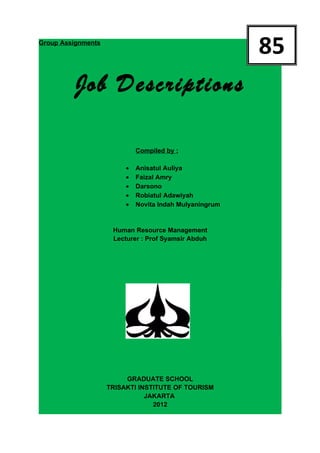 Group Assignments
                                                         85
          Job Descriptions

                             Compiled by :

                         •   Anisatul Auliya
                         •   Faizal Amry
                         •   Darsono
                         •   Robiatul Adawiyah
                         •   Novita Indah Mulyaningrum


                     Human Resource Management
                     Lecturer : Prof Syamsir Abduh




                         GRADUATE SCHOOL
                    TRISAKTI INSTITUTE OF TOURISM
                               JAKARTA
                                 2012
 