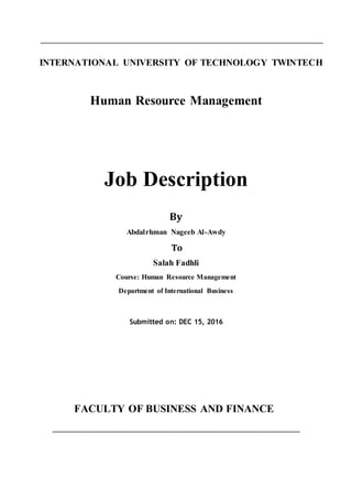 INTERNATIONAL UNIVERSITY OF TECHNOLOGY TWINTECH
Human Resource Management
Job Description
By
Abdalrhman Nageeb Al-Awdy
To
Salah Fadhli
Course: Human Resource Management
Department of International Business
Submitted on: DEC 15, 2016
FACULTY OF BUSINESS AND FINANCE
 