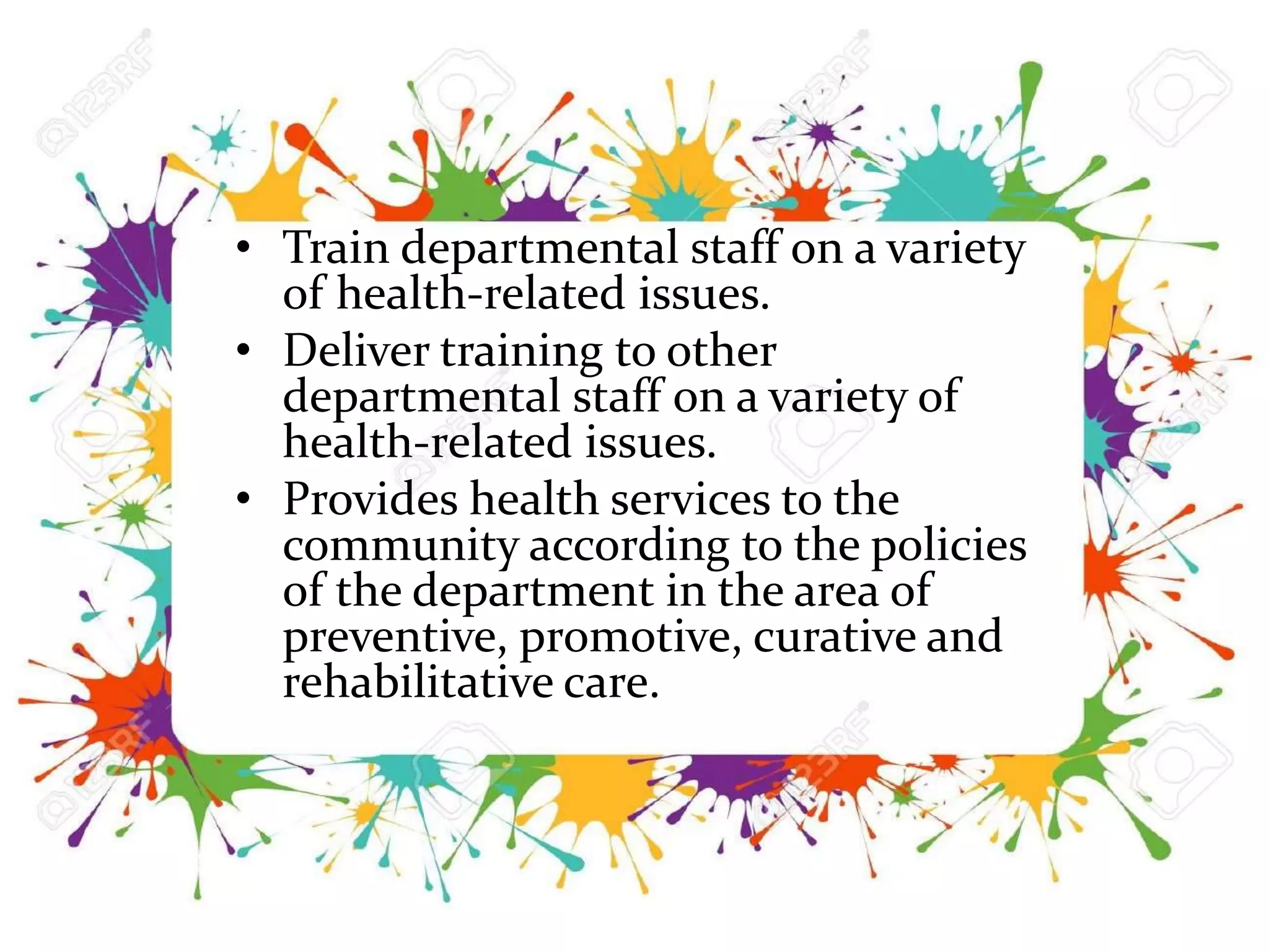 • Train departmental staff on a variety
of health-related issues.
• Deliver training to other
departmental staff on a variety of
health-related issues.
• Provides health services to the
community according to the policies
of the department in the area of
preventive, promotive, curative and
rehabilitative care.
 