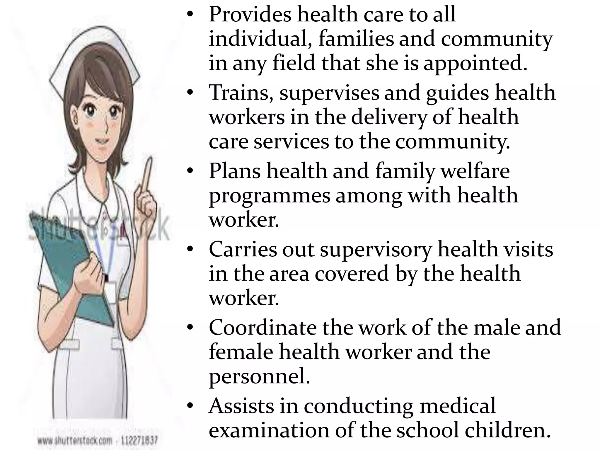 • Provides health care to all
individual, families and community
in any field that she is appointed.
• Trains, supervises and guides health
workers in the delivery of health
care services to the community.
• Plans health and family welfare
programmes among with health
worker.
• Carries out supervisory health visits
in the area covered by the health
worker.
• Coordinate the work of the male and
female health worker and the
personnel.
• Assists in conducting medical
examination of the school children.
 