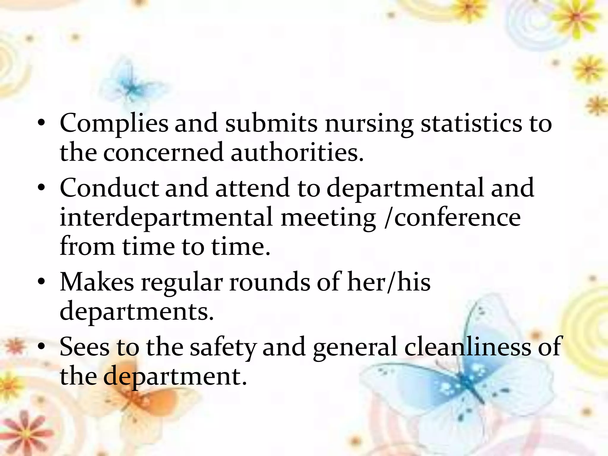 • Complies and submits nursing statistics to
the concerned authorities.
• Conduct and attend to departmental and
interdepartmental meeting /conference
from time to time.
• Makes regular rounds of her/his
departments.
• Sees to the safety and general cleanliness of
the department.
 