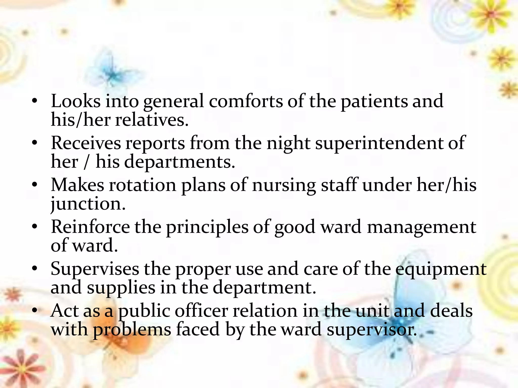 • Looks into general comforts of the patients and
his/her relatives.
• Receives reports from the night superintendent of
her / his departments.
• Makes rotation plans of nursing staff under her/his
junction.
• Reinforce the principles of good ward management
of ward.
• Supervises the proper use and care of the equipment
and supplies in the department.
• Act as a public officer relation in the unit and deals
with problems faced by the ward supervisor.
 