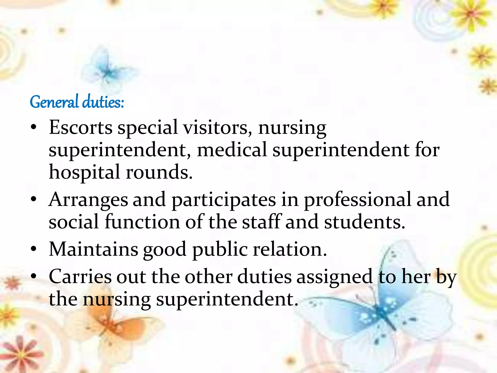 General duties:
• Escorts special visitors, nursing
superintendent, medical superintendent for
hospital rounds.
• Arranges and participates in professional and
social function of the staff and students.
• Maintains good public relation.
• Carries out the other duties assigned to her by
the nursing superintendent.
 