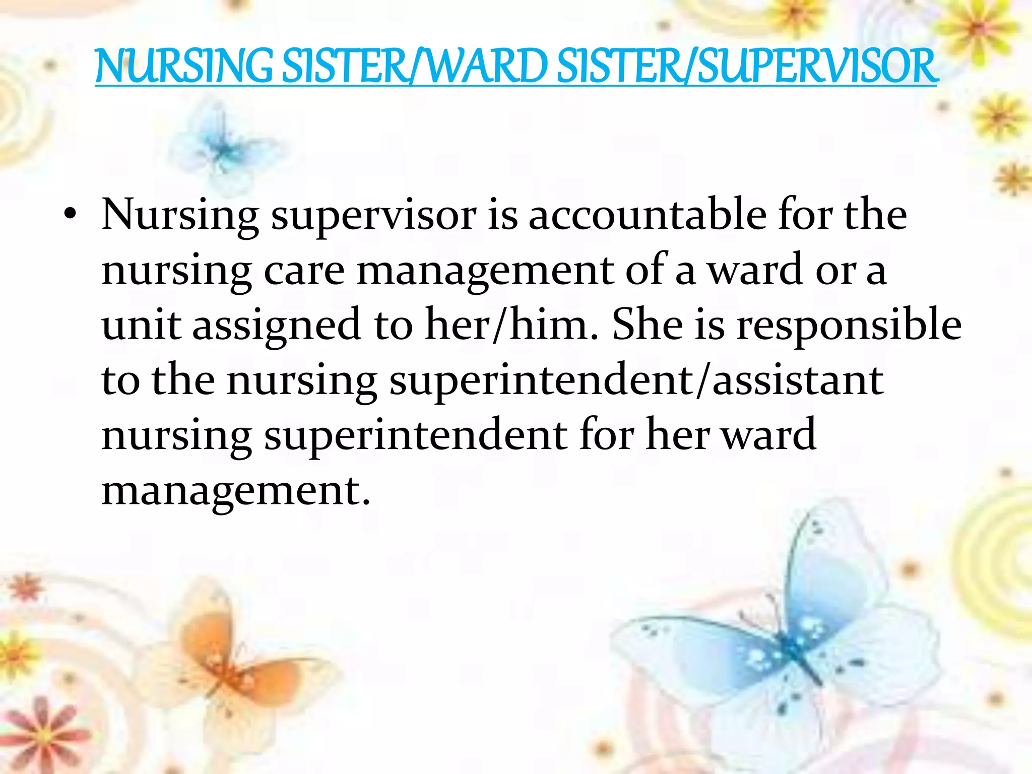 NURSING SISTER/WARD SISTER/SUPERVISOR
• Nursing supervisor is accountable for the
nursing care management of a ward or a
unit assigned to her/him. She is responsible
to the nursing superintendent/assistant
nursing superintendent for her ward
management.
 