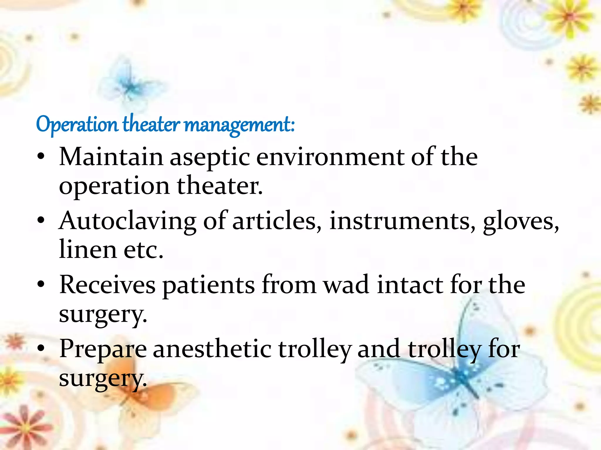 Operation theater management:
• Maintain aseptic environment of the
operation theater.
• Autoclaving of articles, instruments, gloves,
linen etc.
• Receives patients from wad intact for the
surgery.
• Prepare anesthetic trolley and trolley for
surgery.
 