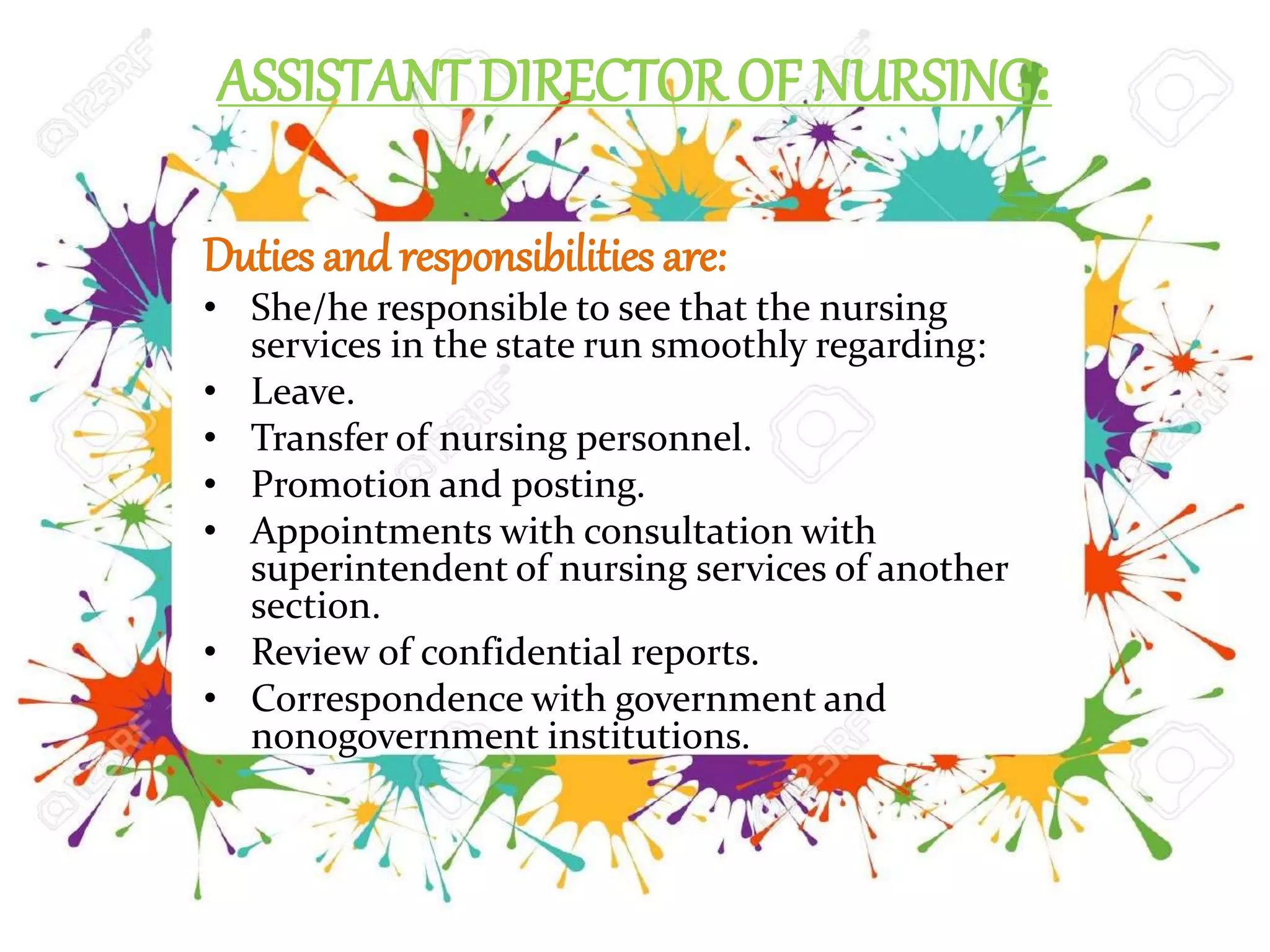 ASSISTANT DIRECTOR OF NURSING:
Duties and responsibilities are:
• She/he responsible to see that the nursing
services in the state run smoothly regarding:
• Leave.
• Transfer of nursing personnel.
• Promotion and posting.
• Appointments with consultation with
superintendent of nursing services of another
section.
• Review of confidential reports.
• Correspondence with government and
non0government institutions.
 