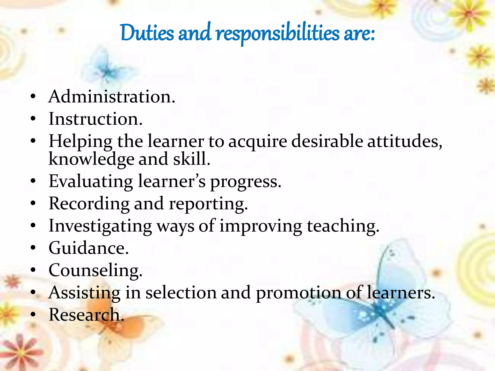 Duties and responsibilities are:
• Administration.
• Instruction.
• Helping the learner to acquire desirable attitudes,
knowledge and skill.
• Evaluating learner’s progress.
• Recording and reporting.
• Investigating ways of improving teaching.
• Guidance.
• Counseling.
• Assisting in selection and promotion of learners.
• Research.
 